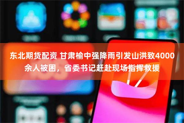 东北期货配资 甘肃榆中强降雨引发山洪致4000余人被困，省委书记赶赴现场指挥救援