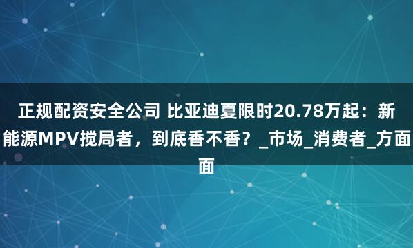正规配资安全公司 比亚迪夏限时20.78万起：新能源MPV搅局者，到底香不香？_市场_消费者_方面