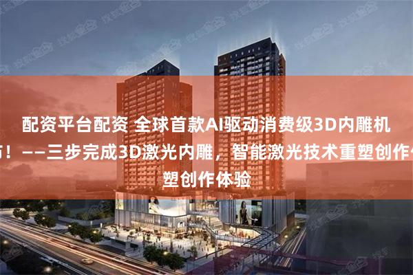 配资平台配资 全球首款AI驱动消费级3D内雕机发布！——三步完成3D激光内雕，智能激光技术重塑创作体验