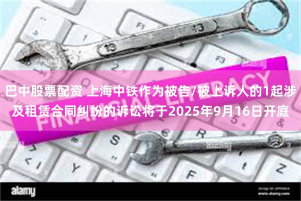 巴中股票配资 上海中铁作为被告/被上诉人的1起涉及租赁合同纠纷的诉讼将于2025年9月16日开庭