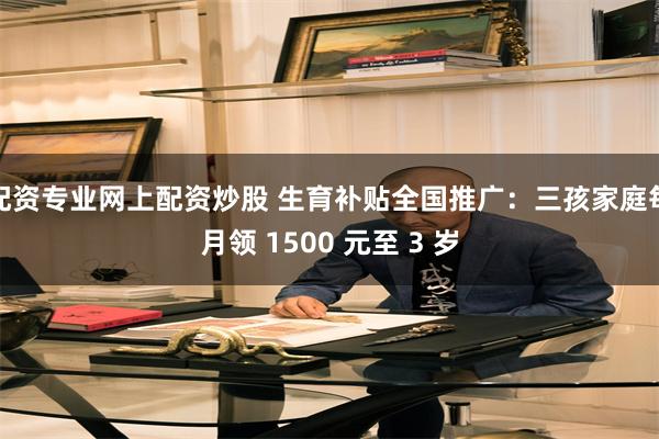 配资专业网上配资炒股 生育补贴全国推广：三孩家庭每月领 1500 元至 3 岁