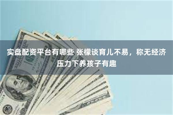 实盘配资平台有哪些 张檬谈育儿不易，称无经济压力下养孩子有趣
