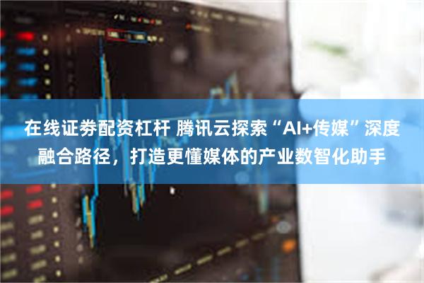在线证劵配资杠杆 腾讯云探索“AI+传媒”深度融合路径，打造更懂媒体的产业数智化助手