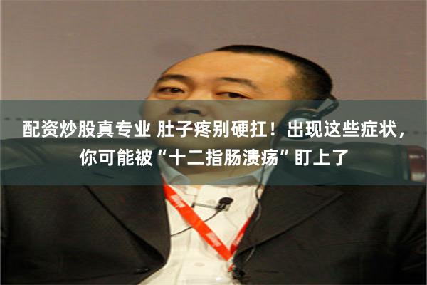 配资炒股真专业 肚子疼别硬扛！出现这些症状，你可能被“十二指肠溃疡”盯上了