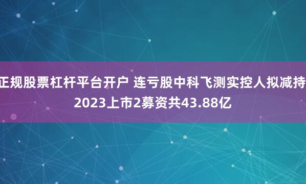 正规股票杠杆平台开户 连亏股中科飞测实控人拟减持 2023上市2募资共43.88亿