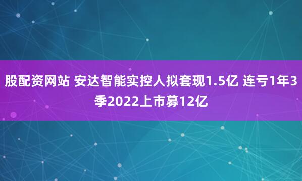 股配资网站 安达智能实控人拟套现1.5亿 连亏1年3季2022上市募12亿