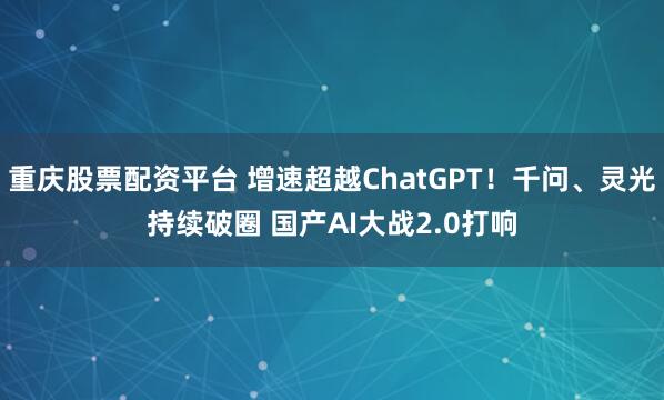 重庆股票配资平台 增速超越ChatGPT！千问、灵光持续破圈 国产AI大战2.0打响