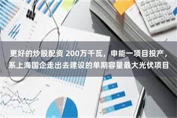 更好的炒股配资 200万千瓦,申能一项目投产,系上海国企走出去建设的单期容量最大光伏项目