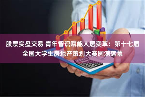 股票实盘交易 青年智识赋能人居变革：第十七届全国大学生房地产策划大赛圆满落幕