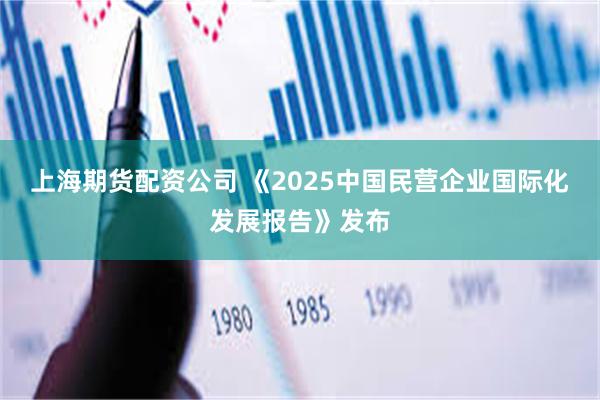 上海期货配资公司 《2025中国民营企业国际化发展报告》发布