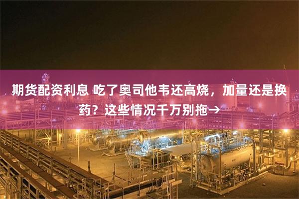 期货配资利息 吃了奥司他韦还高烧，加量还是换药？这些情况千万别拖→