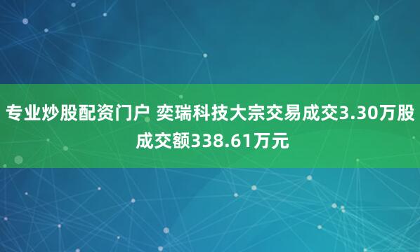 专业炒股配资门户 奕瑞科技大宗交易成交3.30万股 成交额338.61万元
