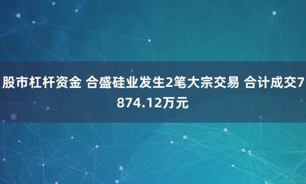 股市杠杆资金 合盛硅业发生2笔大宗交易 合计成交7874.12万元